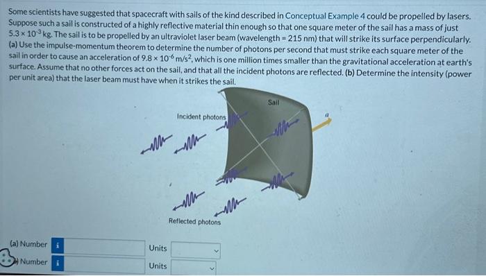 Some scientists have suggested that spacecraft with sails of the kind described in Conceptual Example 4 could be propelled by lasers. Suppose such a sail is constructed of a highly reflective material thin enough so that one square meter of the sail has a mass of just 5.3×10−3 kg. The sail is to be propelled by an ultraviolet laser beam (wavelength = 215 nm) that will strike its surface perpendicularly. (a) Use the impulse-momentum theorem to determine the number of photons per second that must strike each square meter of the sail in order to cause an acceleration of 9.8×10−6 m/s2, which is one million times smaller than the gravitational acceleration at earth's surface. Assume that no other forces act on the sail, and that all the incident photons are reflected. (b) Determine the intensity (power per unit area) that the laser beam must have when it strikes the sail. (a) Number Units (b) Number Units