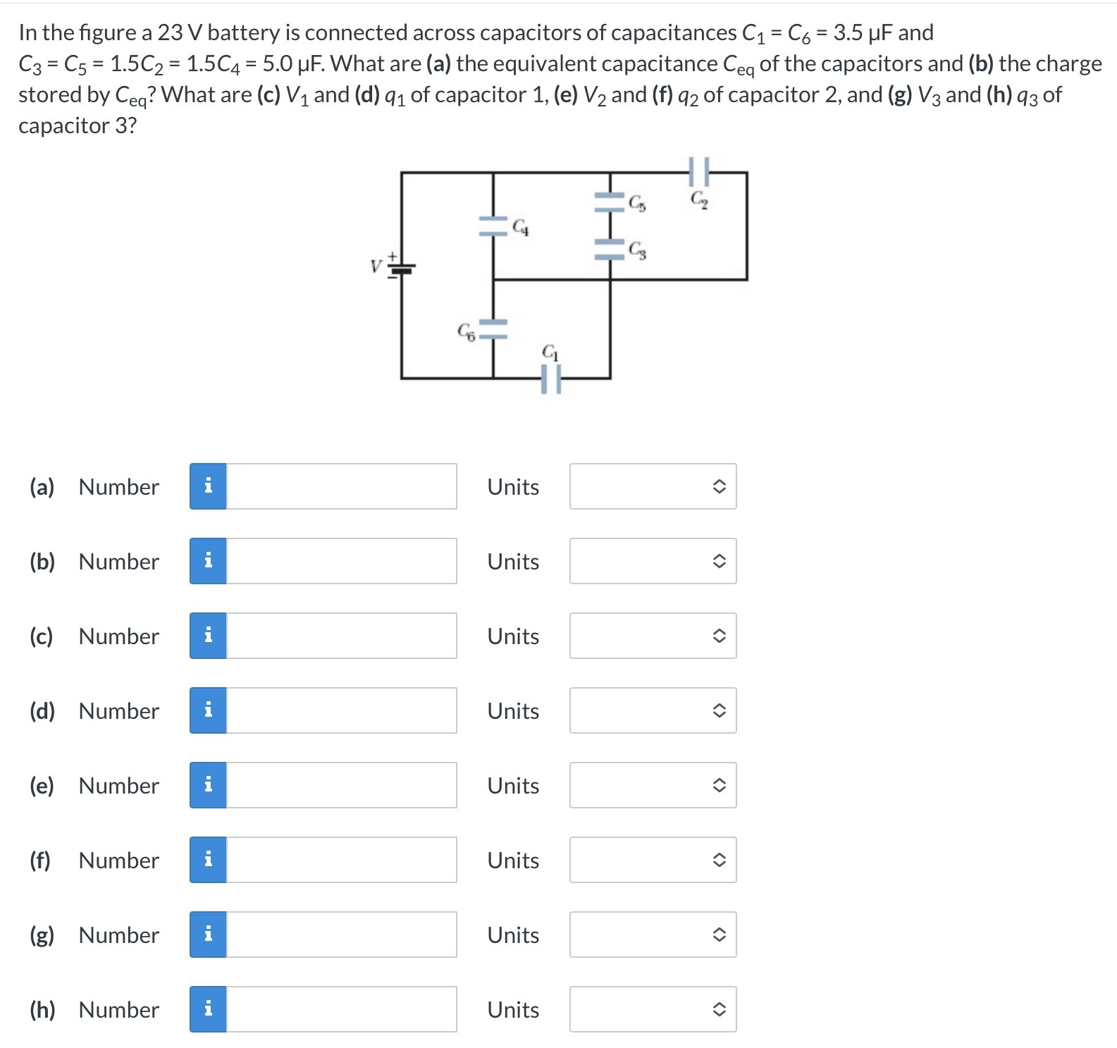 In the figure a 23 V battery is connected across capacitors of capacitances C1 = C6 = 3.5 μF and C3 = C5 = 1.5C2 = 1.5C4 = 5.0 μF. What are (a) the equivalent capacitance Ceq of the capacitors and (b) the charge stored by Ceq? What are (c) V1 and (d) q1 of capacitor 1, (e) V2 and (f) q2 of capacitor 2, and (g)V3 and (h)q3 of capacitor 3? (a) Number (b) Number (c) Number Units (d) Number Units (e) Number Units (f) Number Units (g) Number Units (h) Number Units