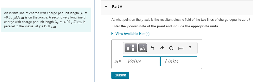 An infinite line of charge with charge per unit length λ1 = +8.00 μC/m is on the x-axis. A second very long line of charge with charge per unit length λ2 = −4.00 μC/m is parallel to the x-axis, at y = 15.0 cm. Part A At what point on the y-axis is the resultant electric field of the two lines of charge equal to zero? Enter the y coordinate of the point and include the appropriate units. View Available Hint(s) y0 = Value Units Submit