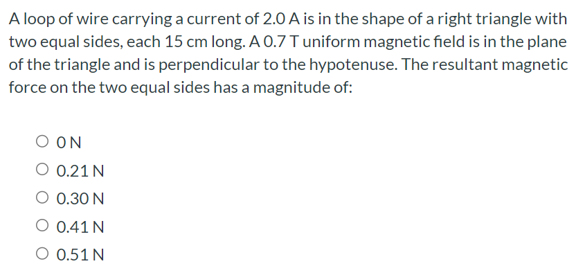 A loop of wire carrying a current of 2.0 A is in the shape of a right triangle with two equal sides, each 15 cm long. A 0.7 T uniform magnetic field is in the plane of the triangle and is perpendicular to the hypotenuse. The resultant magnetic force on the two equal sides has a magnitude of: 0 N 0.21 N 0.30 N 0.41 N 0.51 N