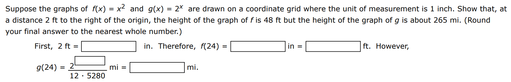 Suppose the graphs of f(x) = x2 and g(x) = 2 x are drawn on a coordinate grid where the unit of measurement is 1 inch. Show that, at a distance 2 ft to the right of the origin, the height of the graph of f is 48 ft but the height of the graph of g is about 265 mi. (Round your final answer to the nearest whole number.) First, 2 ft = in. Therefore, f(24) = in = ft. However, g(24) 2 12 5280 mi