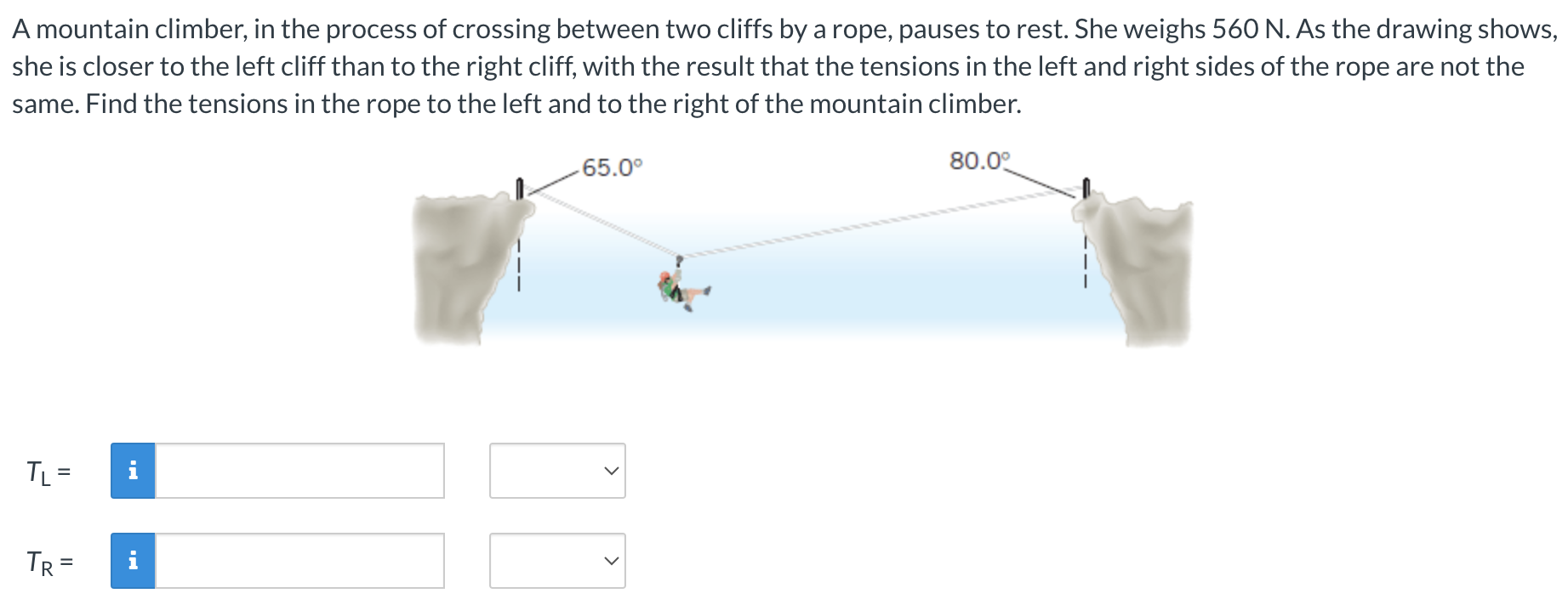 A mountain climber, in the process of crossing between two cliffs by a rope, pauses to rest. She weighs 560 N. As the drawing shows, she is closer to the left cliff than to the right cliff, with the result that the tensions in the left and right sides of the rope are not the same. Find the tensions in the rope to the left and to the right of the mountain climber. TL = TR =