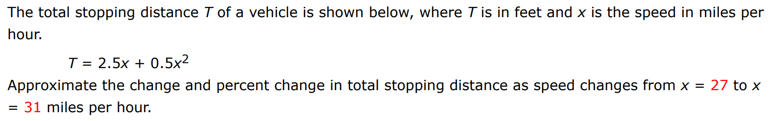 The total stopping distance T of a vehicle is shown below, where T is in feet and x is the speed in miles per hour. T = 2.5x + 0.5x2 Approximate the change and percent change in total stopping distance as speed changes from x = 27 to x = 31 miles per hour. 