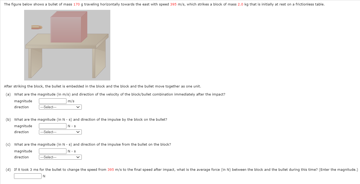 After striking the block, the bullet is embedded in the block and the block and the bullet move together as one unit. (a) What are the magnitude (in m/s) and direction of the velocity of the block/bullet combination immediately after the impact? magnitude m/s direction (b) What are the magnitude (in N⋅s) and direction of the impulse by the block on the bullet? magnitude N⋅s direction (c) What are the magnitude (in N⋅s) and direction of the impulse from the bullet on the block? magnitude N⋅s direction N