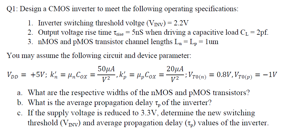 Q1: Design a CMOS inverter to meet the following operating specifications: Inverter switching threshold voltge (VINV) = 2.2 V Output voltage rise time τrise = 5 nS when driving a capacitive load CL = 2 pf. nMOS and pMOS transistor channel lengths Ln = Lp = 1 um You may assume the following circuit and device parameter: VDD = +5 V; kn′ = μnCOX = 50 μAV2, kp′ = μpCOX = 20 μAV2; VT0(n) = 0.8 V, VT0(p) = −1 V a. What are the respective widths of the nMOS and pMOS transistors? b. What is the average propagation delay τp of the inverter? c. If the supply voltage is reduced to 3.3 V, determine the new switching threshold (VINV) and average propagation delay (τp) values of the inverter. 