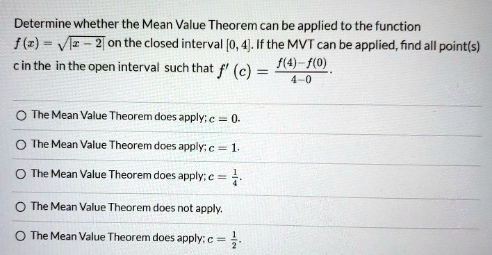 Determine whether the Mean Value Theorem can be applied to the function f(x) = |x−2| on the closed interval [0, 4]. If the MVT can be applied, find all point(s) c in the in the open interval such that f′(c) = f(4)−f(0) 4−0. The Mean Value Theorem does apply; c = 0. The Mean Value Theorem does apply; c = 1. The Mean Value Theorem does apply; c = 14. The Mean Value Theorem does not apply. The Mean Value Theorem does apply; c = 12.