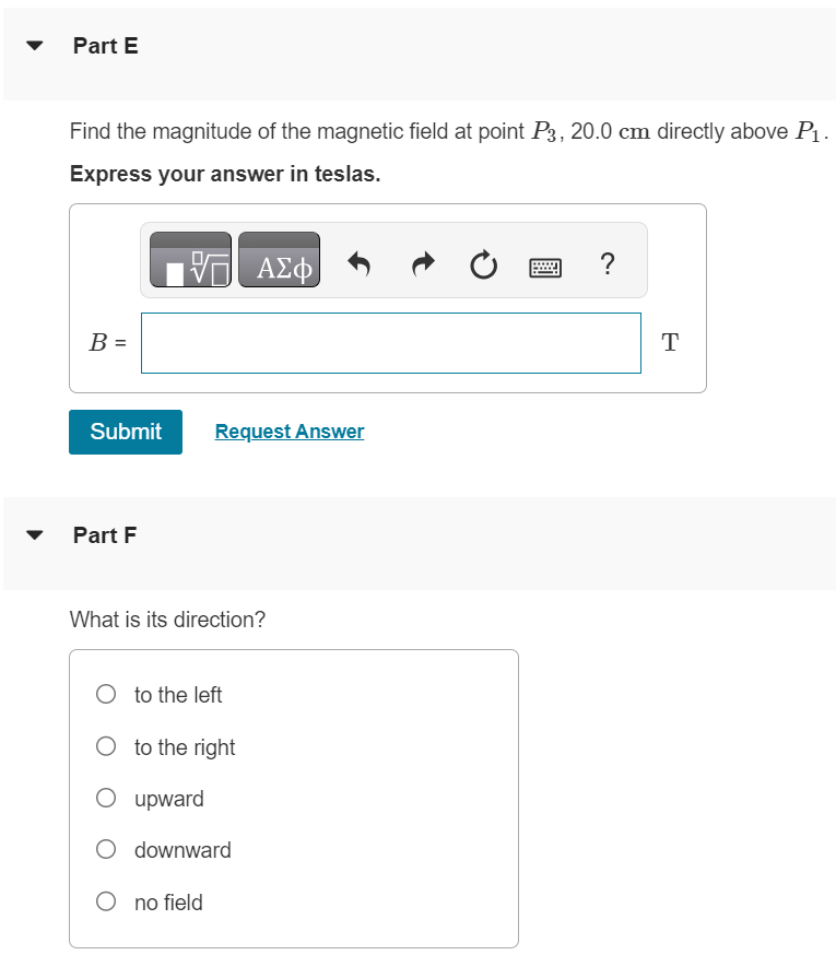 Two long, straight, parallel wires, 10.0 cm apart carry equal 4.00-A currents in the same direction, as shown in (Figure 1). Figure 1 of 1 Part A Find the magnitude of the magnetic field at point P1, midway between the wires. Express your answer in teslas. Submit Request Answer Part B What is its direction? to the left to the right upward downward no field Part C Find the magnitude of the magnetic field at point P2, 25.0 cm to the right of P1. Express your answer in teslas. Submit Request Answer Part D What is its direction? to the left to the right upward downward no field Part E Find the magnitude of the magnetic field at point P3, 20.0 cm directly above P1. Express your answer in teslas. Submit Request Answer Part F What is its direction? to the left to the right upward downward no field 