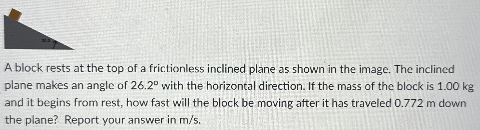 A block rests at the top of a frictionless inclined plane as shown in the image. The inclined plane makes an angle of 26.2∘ with the horizontal direction. If the mass of the block is 1.00 kg and it begins from rest, how fast will the block be moving after it has traveled 0.772 m down the plane? Report your answer in m/s.