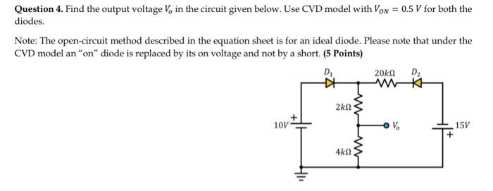 Question 4. Find the output voltage Vo in the circuit given below. Use CVD model with VON=0.5 V for both the diodes. Note: The open-circuit method described in the equation sheet is for an ideal diode. Please note that under the CVD model an "on" diode is replaced by its on voltage and not by a short. (5 Points)