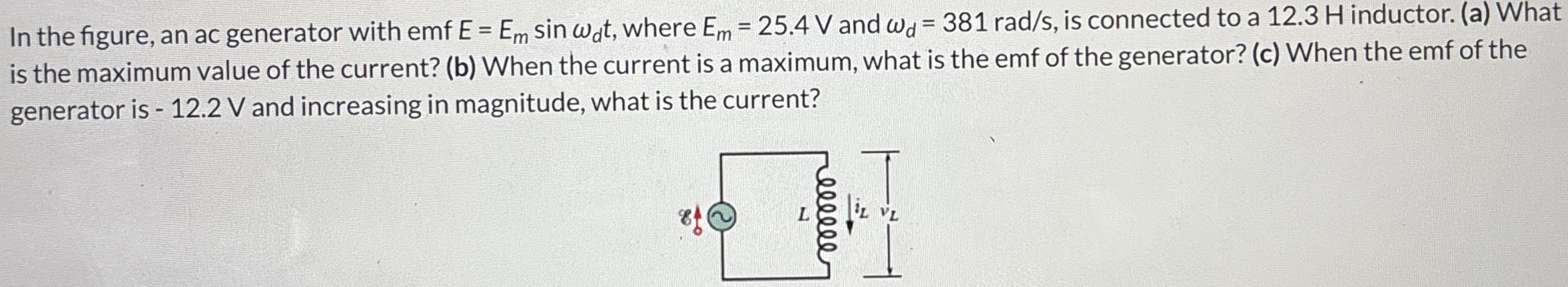 In the figure, an ac generator with emf E = Emsin⁡ωdt, where Em = 25.4 V and ωd = 381 rad/s, is connected to a 12.3 H inductor. (a) What is the maximum value of the current? (b) When the current is a maximum, what is the emf of the generator? (c) When the emf of the generator is -12.2 V and increasing in magnitude, what is the current?