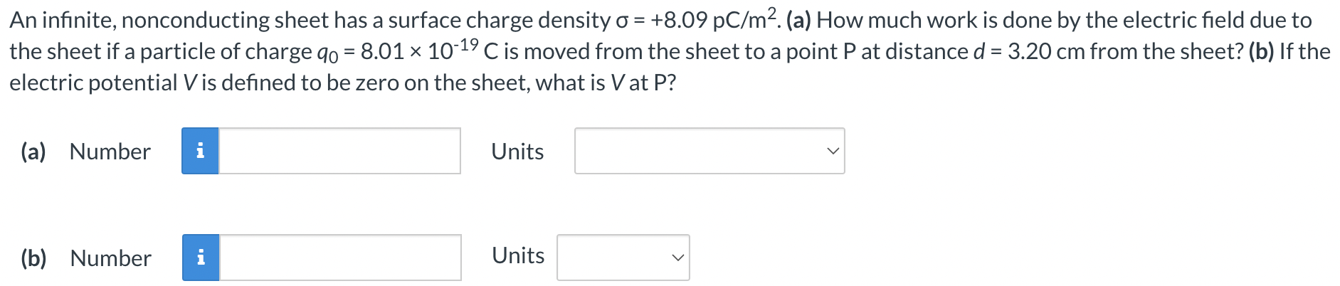 An infinite, nonconducting sheet has a surface charge density σ = +8.09 pC/m2. (a) How much work is done by the electric field due to the sheet if a particle of charge q0 = 8.01×10−19 C is moved from the sheet to a point P at distance d = 3.20 cm from the sheet? (b) If the electric potential V is defined to be zero on the sheet, what is V at P? (a) Number Units (b) Number Units