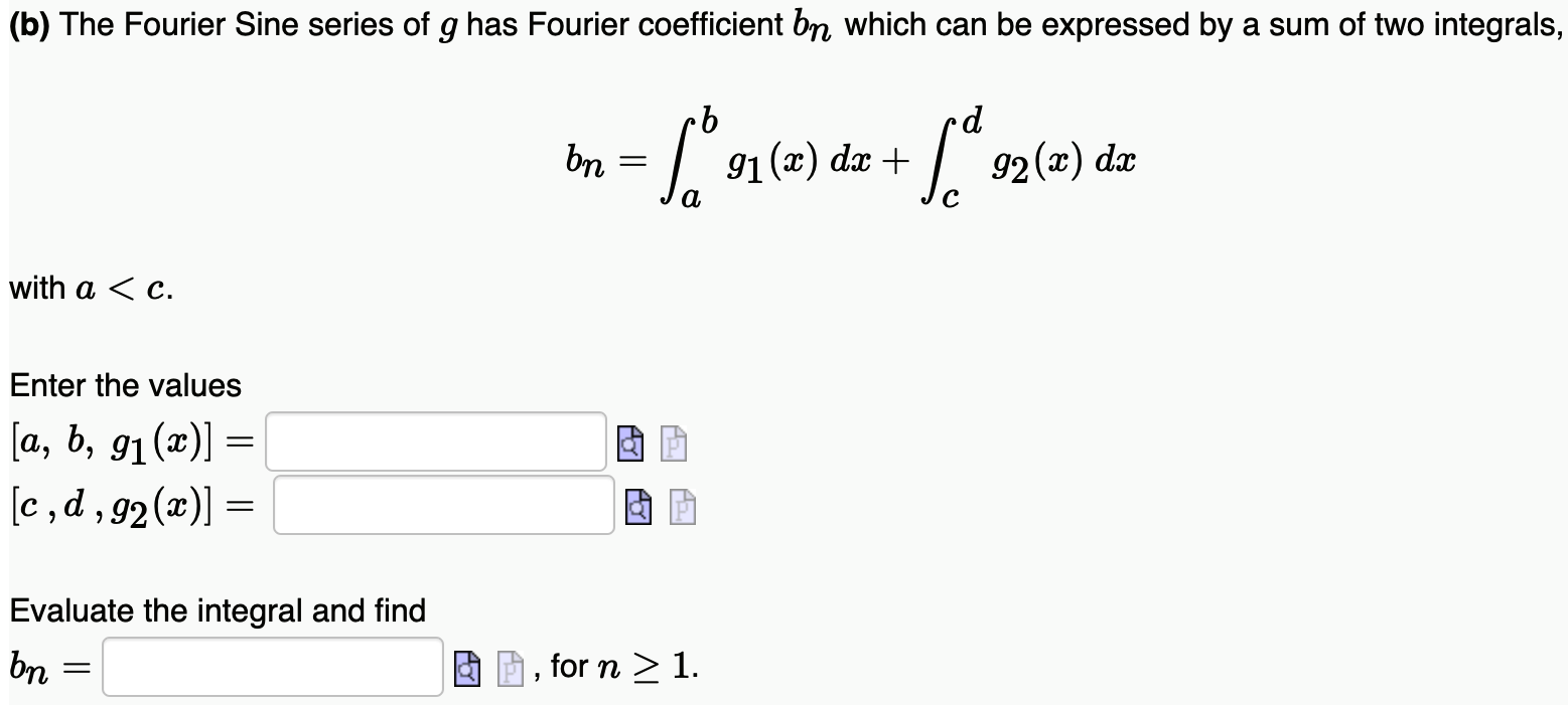 (b) The Fourier Sine series of g has Fourier coefficient bn which can be expressed by a sum of two integrals, bn = ∫abg1(x)dx + ∫cdg2(x)dx with a < c. Enter the values [a, b, g1(x)] = [c, d, g2(x)] = Evaluate the integral and find bn = , for n ≥ 1. 