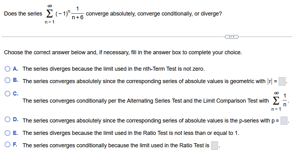 Does the series ∑ n = 1 ∞ (−1) n 1 n+6 converge absolutely, converge conditionally, or diverge? Choose the correct answer below and, if necessary, fill in the answer box to complete your choice. A. The series diverges because the limit used in the nth-Term Test is not zero. B. The series converges absolutely since the corresponding series of absolute values is geometric with |r| = ◻. C. The series converges conditionally per the Alternating Series Test and the Limit Comparison Test with ∑ n = 1 ∞ 1 n. D. The series converges absolutely since the corresponding series of absolute values is the p-series with p = ◻. E. The series diverges because the limit used in the Ratio Test is not less than or equal to 1. F. The series converges conditionally because the limit used in the Ratio Test is ◻. 