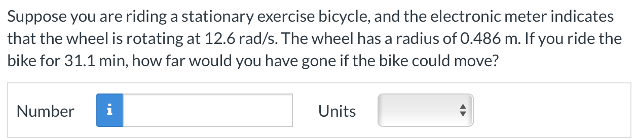 Suppose you are riding a stationary exercise bicycle, and the electronic meter indicates that the wheel is rotating at 12.6 rad/s. The wheel has a radius of 0.486 m. If you ride the bike for 31.1 min, how far would you have gone if the bike could move? Number Units