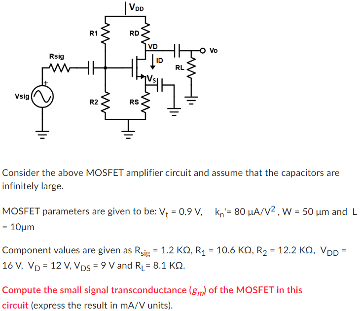 Consider the above MOSFET amplifier circuit and assume that the capacitors are infinitely large. MOSFET parameters are given to be: Vt = 0.9 V, kn′ = 80 μA/V2, W = 50 μm and L = 10 μm Component values are given as Rsig = 1.2 KΩ, R1 = 10.6 KΩ, R2 = 12.2 KΩ, VDD = 16 V, VD = 12 V, VDS = 9 V and RL = 8.1 KΩ. Compute the small signal transconductance ( gm ) of the MOSFET in this circuit (express the result in mA/V units).