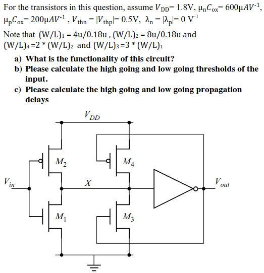 For the transistors in this question, assume VDD = 1.8 V, µnCox = 600µAV -1 , µpCox = 200µAV -1 , Vthn = |Vthp| = 0.5 V, λn = |λp| = 0 V-1 Note that (W/L)1 = 4u/0.18u,(W/L)2 = 8u/0.18u and (W/L)4 = 2 * ( W/L)2 and (W/L)3 = 3*( W/L)1 a) What is the functionality of this circuit? b) Please calculate the high going and low going thresholds of the input. c) Please calculate the high going and low going propagation delays