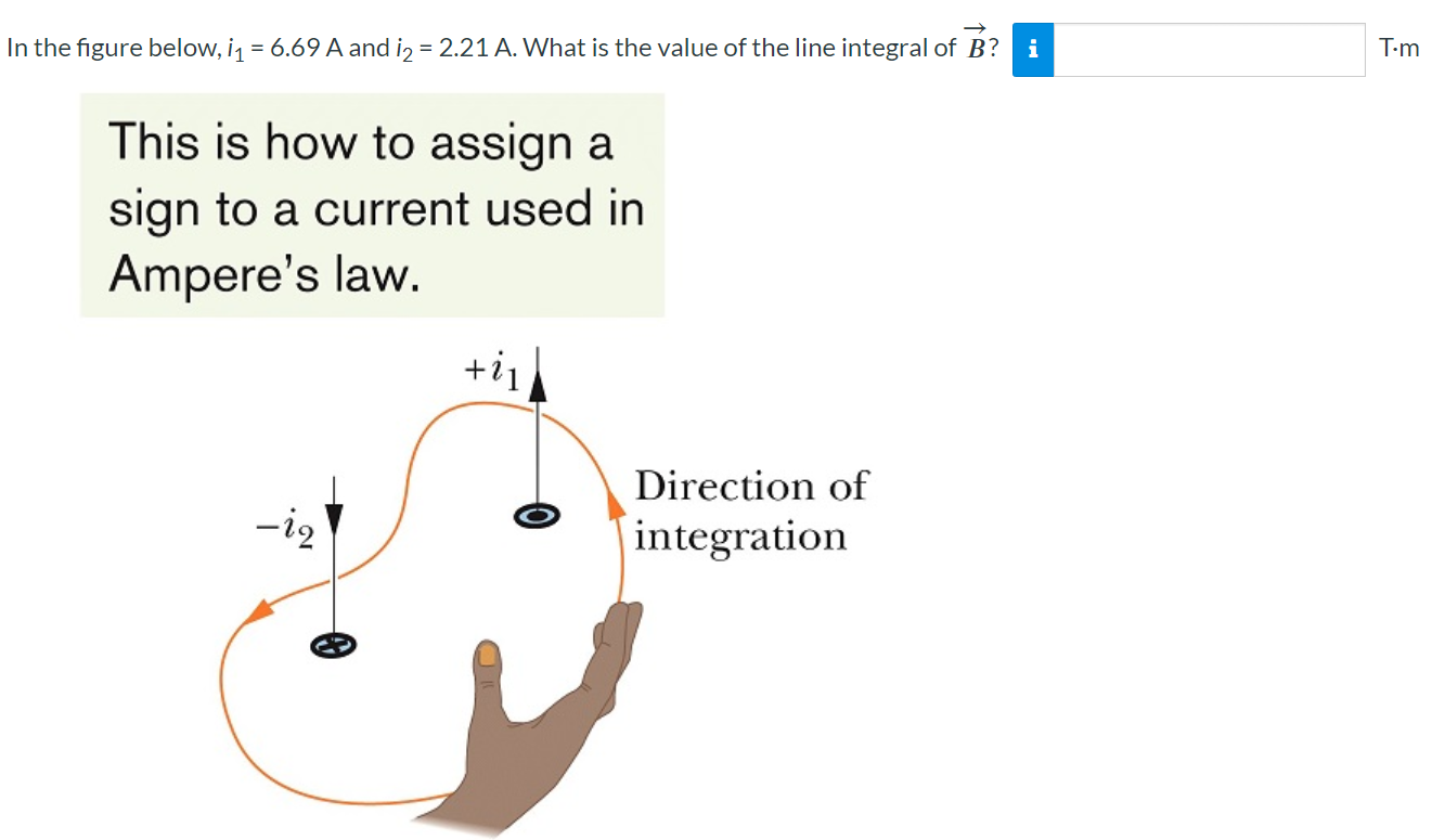 In the figure below, i1 = 6.69 A and i2 = 2.21 A. What is the value of the line integral of B→ ? T⋅m This is how to assign a sign to a current used in Ampere's law.