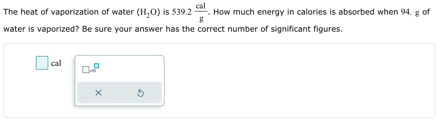 The heat of vaporization of water (H2O) is 539.2 cal/g. How much energy in calories is absorbed when 94. g of water is vaporized? Be sure your answer has the correct number of significant figures. cal ×10 