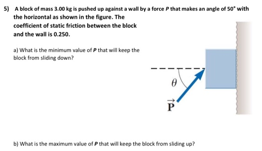 A block of mass 3.00 kg is pushed up against a wall by a force P that makes an angle of 50∘ with the horizontal as shown in the figure. The coefficient of static friction between the block and the wall is 0.250. a) What is the minimum value of P that will keep the block from sliding down? b) What is the maximum value of P that will keep the block from sliding up?