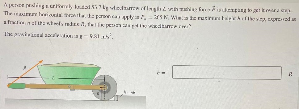 A person pushing a uniformly-loaded 53.7 kg wheelbarrow of length L with pushing force P→ is attempting to get it over a step. The maximum horizontal force that the person can apply is Px = 265 N. What is the maximum height h of the step, expressed as a fraction n of the wheel's radius R, that the person can get the wheelbarrow over? The gravitational acceleration is g = 9.81 m/s2. h = R