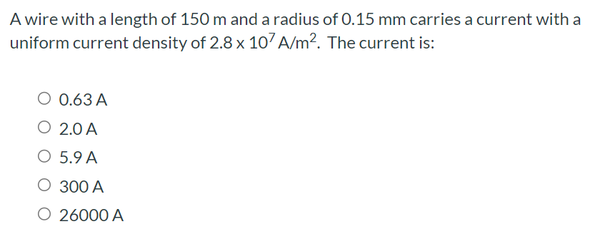 A wire with a length of 150 m and a radius of 0.15 mm carries a current with a uniform current density of 2.8×107 A/m2. The current is: 0.63 A 2.0 A 5.9 A 300 A 26000 A