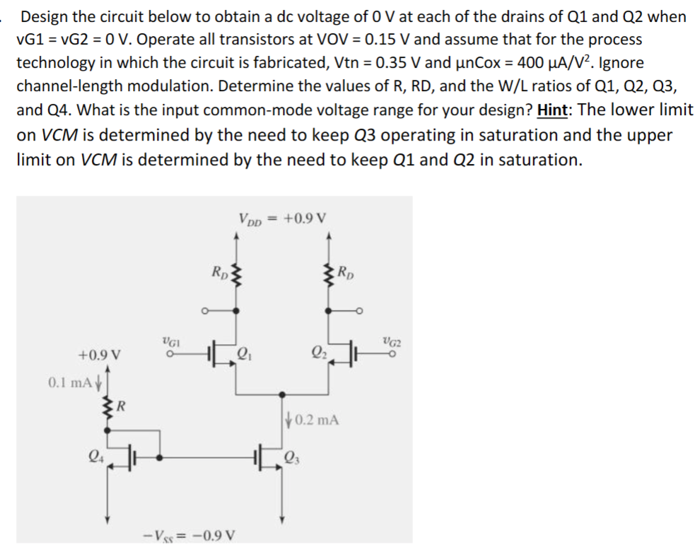 Design the circuit below to obtain a dc voltage of 0 V at each of the drains of Q1 and Q2 when vG1 = vG2 = 0 V. Operate all transistors at VOV = 0.15 V and assume that for the process technology in which the circuit is fabricated, Vtn = 0.35 V and μnCox = 400 μA/V2. Ignore channel-length modulation. Determine the values of R, RD, and the W/L ratios of Q1, Q2, Q3, and Q4. What is the input common-mode voltage range for your design? Hint: The lower limit on VCM is determined by the need to keep Q3 operating in saturation and the upper limit on VCM is determined by the need to keep Q1 and Q2 in saturation. 