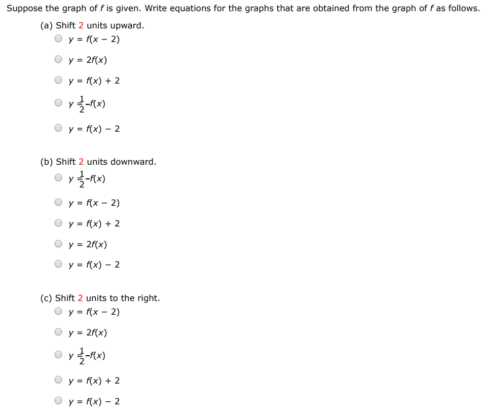 Suppose the graph of f is given. Write equations for the graphs that are obtained from the graph of f as follows. (a) Shift 2 units upward. y = f(x−2) y = 2f(x) y = f(x)+2 y = 1 2 − f(x) y = f(x)−2 (b) Shift 2 units downward. y = 1 2 − f(x) y = f(x−2) y = f(x)+2 y = 2 f(x) y = f(x)−2 (c) Shift 2 units to the right. y = f(x−2) y = 2 f(x) y = 1−f(x) y = f(x)+2 y = f(x)−2 (d) Shift 2 units to the left. y = f(x−2) y = f(x+2) y = f(x)−2 y = 1 2 − f(x) y = f(x)+2 (e) Reflect about the x-axis. y = f(x)+2 y = f(x−2) y = 1 2 −f(x) y = −f(x) y = 2f(x) (f) Reflect about the y-axis. y = f(x−2) y = 1 2 −f(x) y = f(x)+2 y = 2f(x) y = f(−x) (g) Stretch vertically by a factor of 2 . y = 1 2 −f(x) y = 2f(x) y = f(x)+2 y = f(x−2) y = f(x)−2 (h) Shrink vertically by a factor of 2 . y = f(x)−2 y = f(x)+2 y = f(x−2) y = 2 f(x) y = 12−f(x)