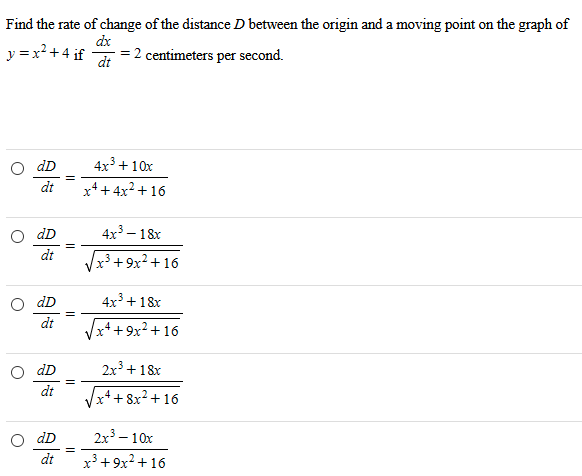 Find the rate of change of the distance D between the origin and a moving point on the graph of y = x2 + 4 if dx dt = 2 centimeters per second. dD dt = 4 x3+10 xx4+4 x2+16 dD dt = 4 x3−18 xx3+9 x2+16 dD dt = 4 x3+18 xx4+9 x2+16 dD dt = 2 x3+18 xx4+8 x2+16 dD dt = 2 x3−10 xx3+9 x2+16