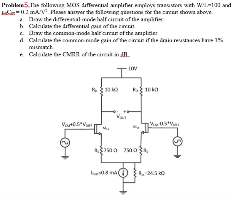 Problem5. The following MOS differential amplifier employs transistors with W/L = 100 and μnCox = 0.2 mA/V2. Please answer the following questions for the circuit shown above. a. Draw the differential-mode half circuit of the amplifier. b. Calculate the differential gain of the circuit. c. Draw the common-mode half circuit of the amplifier. d. Calculate the common-mode gain of the circuit if the drain resistances have 1% mismatch. e. Calculate the CMRR of the circuit in dB.