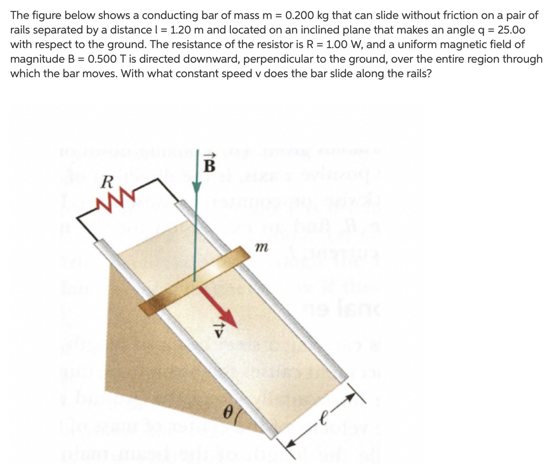 The figure below shows a conducting bar of mass m = 0.200 kg that can slide without friction on a pair of rails separated by a distance I = 1.20 m and located on an inclined plane that makes an angle q = 25.0o with respect to the ground. The resistance of the resistor is R = 1.00 W, and a uniform magnetic field of magnitude B = 0.500 T is directed downward, perpendicular to the ground, over the entire region through which the bar moves. With what constant speed v does the bar slide along the rails?