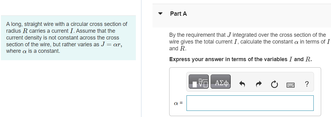 A long, straight wire with a circular cross section of radius R carries a current I. Assume that the current density is not constant across the cross section of the wire, but rather varies as J = αr, where α is a constant. Part A By the requirement that J integrated over the cross section of the wire gives the total current I, calculate the constant α in terms of I and R. Express your answer in terms of the variables I and R. Part B Use Ampere's law to calculate the magnetic field B(r) for r ≤ R. Express your answers in terms of I. Express your answer in terms of the variables I, R, r, and magnetic constant μ0. Submit Request Answer Part C Use Ampere's law to calculate the magnetic field B(r) for r ≥ R. Express your answers in terms of I. Express your answer in terms of the variables I, r, and magnetic constant μ0.