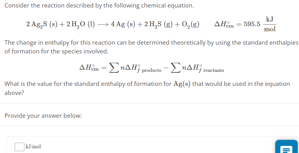 Consider the reaction described by the following chemical equation. 2 Ag2S(s) + 2 H2O(l) ⟶ 4 Ag(s) + 2 H2S(g) + O2(g) ΔHrxn∘ = 595.5 kJ mol The change in enthalpy for this reaction can be determined theoretically by using the standard enthalpies of formation for the species involved. ΔHrxn∘ = ∑nΔHf products ∘−∑nΔHf reactants ∘ What is the value for the standard enthalpy of formation for Ag(s) that would be used in the equation above? Provide your answer below: kJ/mol 