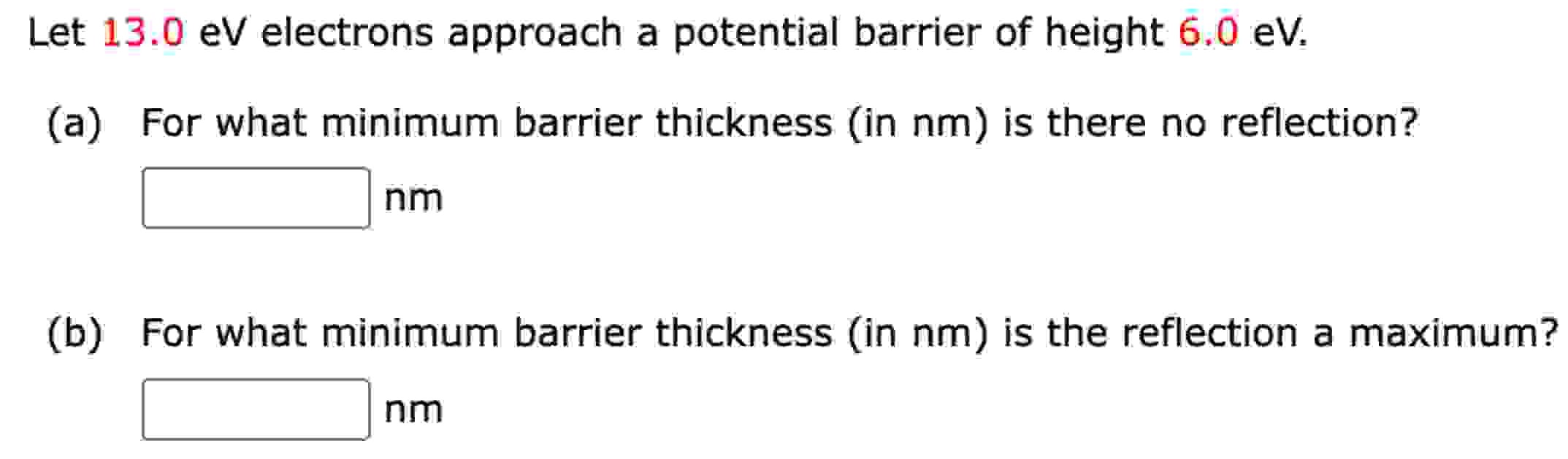 Let 13.0 eV electrons approach a potential barrier of height 6.0 eV. (a) For what minimum barrier thickness (in nm) is there no reflection? nm (b) For what minimum barrier thickness (in nm) is the reflection a maximum? nm