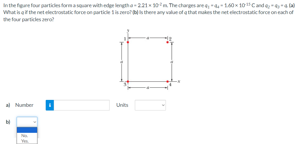 In the figure four particles form a square with edge length a = 2.21×10−2 m. The charges are q1 = q4 = 1.60×10−15 C and q2 = q3 = q. (a) What is q if the net electrostatic force on particle 1 is zero? (b) Is there any value of q that makes the net electrostatic force on each of the four particles zero? a) Number Units b)