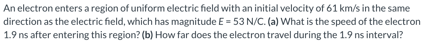 An electron enters a region of uniform electric field with an initial velocity of 61 km/s in the same direction as the electric field, which has magnitude E = 53 N/C. (a) What is the speed of the electron 1.9 ns after entering this region? (b) How far does the electron travel during the 1.9 ns interval?