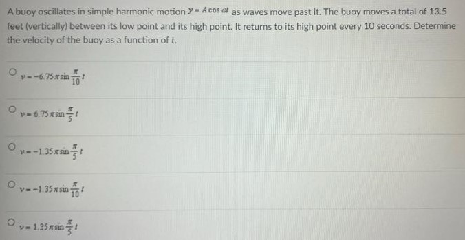 A buoy oscillates in simple harmonic motion y = Acos⁡ωt as waves move past it. The buoy moves a total of 13.5 feet (vertically) between its low point and its high point. It returns to its high point every 10 seconds. Determine the velocity of the buoy as a function of t. v = −6.75πsin⁡π 10t v = 6.75πsin⁡π 5t v = −1.35πsin⁡π5 t v = −1.35πsin⁡π10 v = 1.35πsin⁡π5 t