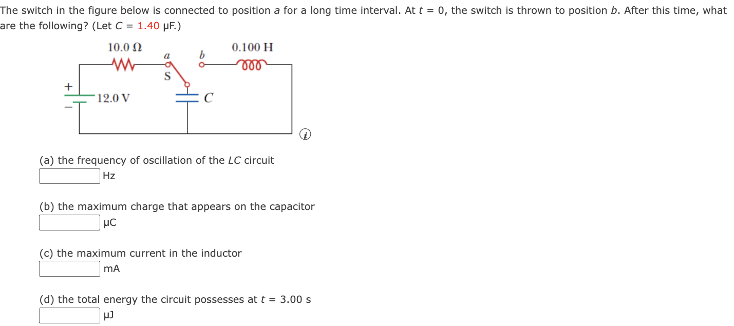 The switch in the figure below is connected to position a for a long time interval. At t = 0, the switch is thrown to position b. After this time, what are the following? (Let C = 1.40 μF.) (a) the frequency of oscillation of the LC circuit Hz (b) the maximum charge that appears on the capacitor μC (c) the maximum current in the inductor mA (d) the total energy the circuit possesses at t = 3.00 s μJ