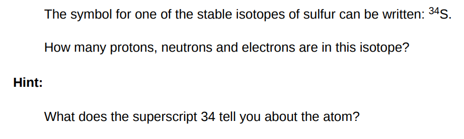 The symbol for one of the stable isotopes of sulfur can be written: 34 S. How many protons, neutrons and electrons are in this isotope? Hint: What does the superscript 34 tell you about the atom?