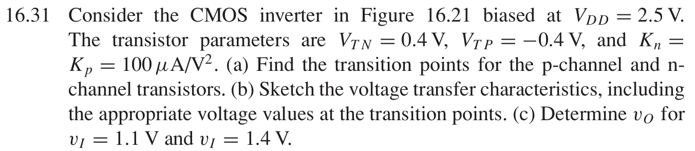 16.31 Consider the CMOS inverter in Figure 16.21 biased at VDD = 2.5 V. The transistor parameters are VTN = 0.4 V, VTP = −0.4 V, and Kn = Kp = 100 μA/V2. (a) Find the transition points for the p-channel and n− channel transistors. (b) Sketch the voltage transfer characteristics, including the appropriate voltage values at the transition points. (c) Determine vO for vI = 1.1 V and vI = 1.4 V. Figure 16.21 CMOS inverter