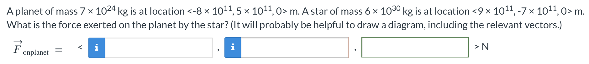 A planet of mass 7×1024 kg is at location  < −8×1011, 5×1011, 0 > m. A star of mass 6×1030 kg is at location  < 9×1011, −7×1011, 0 > m. What is the force exerted on the planet by the star? (It will probably be helpful to draw a diagram, including the relevant vectors.) F→onplanet =    N