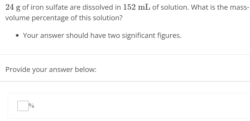 24 g of iron sulfate are dissolved in 152 mL of solution. What is the massvolume percentage of this solution? Your answer should have two significant figures. Provide your answer below: % 