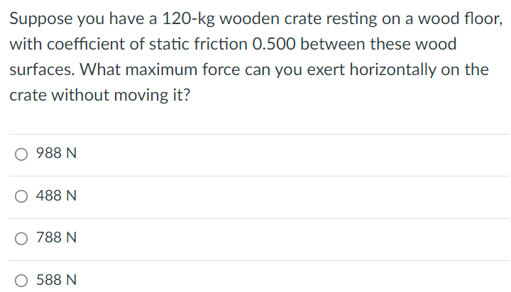 Suppose you have a 120-kg wooden crate resting on a wood floor, with coefficient of static friction 0.500 between these wood surfaces. What maximum force can you exert horizontally on the crate without moving it? 988 N 488 N 788 N 588 N 