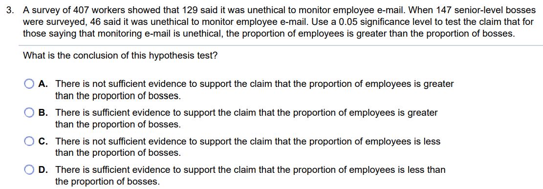 A survey of 407 workers showed that 129 said it was unethical to monitor employee e-mail. When 147 senior-level bosses were surveyed, 46 said it was unethical to monitor employee e-mail. Use a 0.05 significance level to test the claim that for those saying that monitoring e-mail is unethical, the proportion of employees is greater than the proportion of bosses. What is the conclusion of this hypothesis test? A. There is not sufficient evidence to support the claim that the proportion of employees is greater than the proportion of bosses. B. There is sufficient evidence to support the claim that the proportion of employees is greater than the proportion of bosses. C. There is not sufficient evidence to support the claim that the proportion of employees is less than the proportion of bosses. D. There is sufficient evidence to support the claim that the proportion of employees is less than the proportion of bosses.