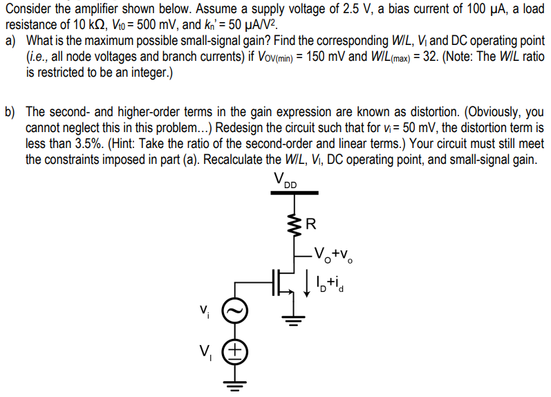 Consider the amplifier shown below. Assume a supply voltage of 2.5 V, a bias current of 100 μA, a load resistance of 10 kΩ, Vt0 = 500 mV, and kn′ = 50 μA/V2. a) What is the maximum possible small-signal gain? Find the corresponding W/L, V1 and DC operating point (i.e., all node voltages and branch currents) if VoV(min) = 150 mV and W/L(max) = 32. (Note: The W/L ratio is restricted to be an integer. ) b) The second- and higher-order terms in the gain expression are known as distortion. (Obviously, you cannot neglect this in this problem. . . ) Redesign the circuit such that for vi = 50 mV, the distortion term is less than 3.5%. (Hint: Take the ratio of the second-order and linear terms. ) Your circuit must still meet the constraints imposed in part (a). Recalculate the WIL, V1, DC operating point, and small-signal gain.