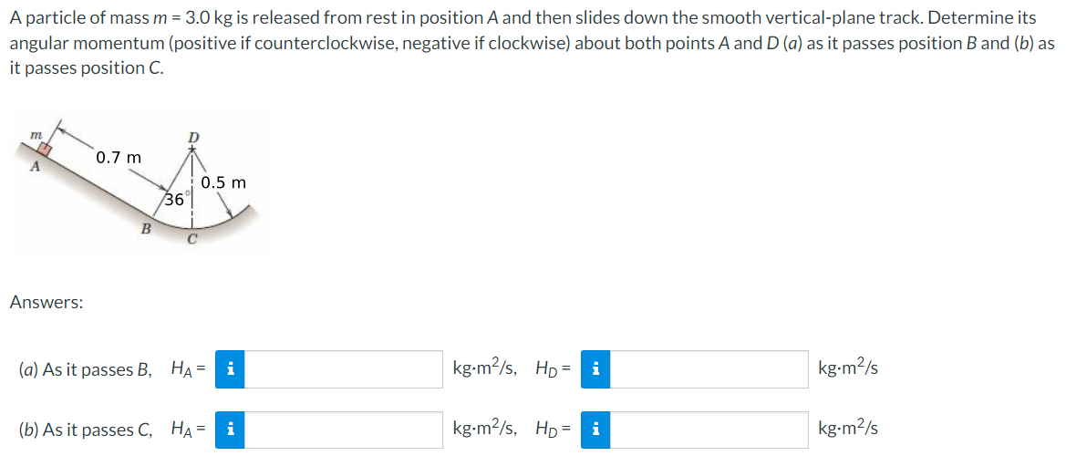 A particle of mass m = 3.0 kg is released from rest in position A and then slides down the smooth vertical-plane track. Determine its angular momentum (positive if counterclockwise, negative if clockwise) about both points A and D(a) as it passes position B and (b) as it passes position C. Answers: (a) As it passes B, HA = kg⋅m2/s, HD = kg⋅m2/s (b) As it passes C, HA = kg⋅m2 /s, HD = kg⋅m2/s