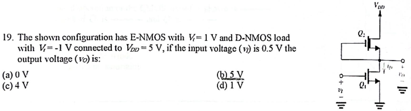 The shown configuration has E-NMOS with Vt = 1 V and D-NMOS load with Vt = -1 V connected to VDD = 5 V, if the input voltage (Vi) is 0.5 V the output voltage (v0) is: (a) 0 V (b) 5 V (c) 4 V (d) 1 V