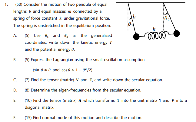 Consider the motion of two pendula of equal lengths b and equal masses m connected by a spring of force constant k under gravitational force. The spring is unstretched in the equilibrium position. A. (5) Use θ1 and θ2 as the generalized coordinates, write down the kinetic energy T and the potential energy U. B. (5) Express the Lagrangian using the small oscillation assumption (sin⁡θ ≈ θ and cos⁡θ ≈ 1−θ2/2 ) C. (7) Find the tensor (matrix) V and T, and write down the secular equation. D. (8) Determine the eigen-frequencies from the secular equation. E. (10) Find the tensor (matrix) A which transforms T into the unit matrix 1 and V into a diagonal matrix. F. (15) Find normal mode of this motion and describe the motion.