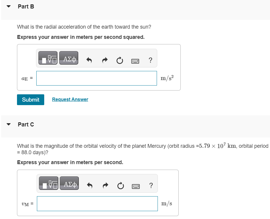 The radius of the earth's orbit around the sun (assumed to be circular) is 1.50×108 km, and the earth travels around this orbit in 365 days. Part A What is the magnitude of the orbital velocity of the earth in m/s ? Express your answer in meters per second. Part B What is the radial acceleration of the earth toward the sun? Express your answer in meters per second squared. Submit Request Answer Part C What is the magnitude of the orbital velocity of the planet Mercury (orbit radius = 5.79×107 km, orbital period = 88.0 days )? Express your answer in meters per second.