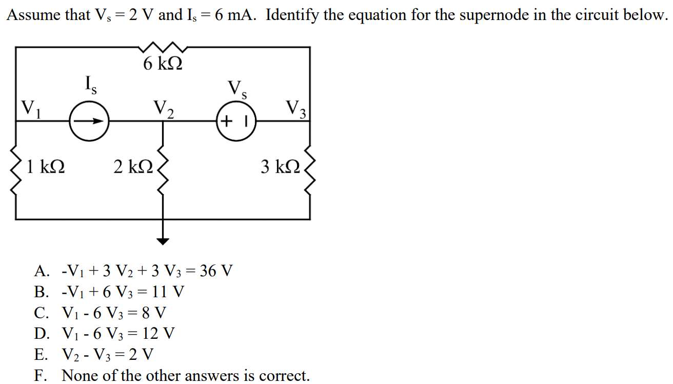 Assume that Vs = 2 V and Is = 6 mA. Identify the equation for the supernode in the circuit below. A. -V1 + 3 V2 + 3 V3 = 36 V B. -V1 + 6 V3 = 11 V C. V1 - 6 V3 = 8 V D. V1 - 6 V3 = 12 V E. V2 - V3 = 2 V F. None of the other answers is correct.