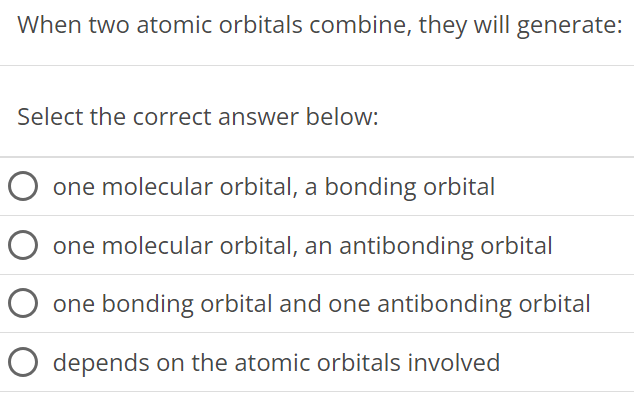 When two atomic orbitals combine, they will generate: Select the correct answer below: one molecular orbital, a bonding orbital one molecular orbital, an antibonding orbital one bonding orbital and one antibonding orbital depends on the atomic orbitals involved 